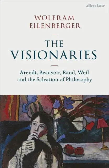 The Visionaries : Arendt, Beauvoir, Rand, Weil And The Salvation Of Philosophy By Wolfram Eilenberger 1
