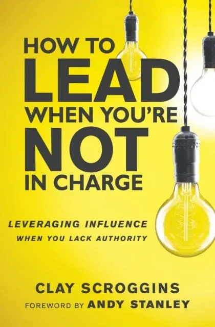 How To Lead When You're Not In Charge: Leveraging Influence When You Lack Authority By Clay Scroggins 1